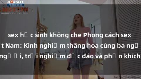 sex học sinh không che Phong cách sex 3P độc đáo tại Việt Nam: Kinh nghiệm thăng hoa cùng ba người, trải nghiệm độc đáo và phấn khích không thể bỏ lỡ!