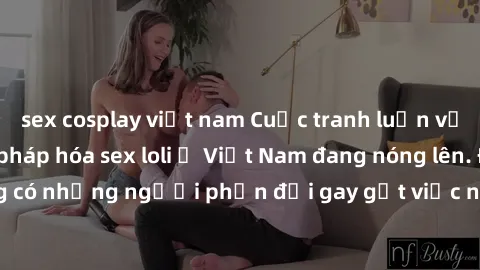 sex cosplay việt nam Cuộc tranh luận về việc có nên hợp pháp hóa sex loli ở Việt Nam đang nóng lên. Đồng thời, cũng có những người phản đối gay gắt việc này vì lo ngại về tác động tiêu cực lên trẻ em 