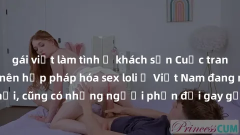 gái việt làm tình ở khách sạn Cuộc tranh luận về việc có nên hợp pháp hóa sex loli ở Việt Nam đang nóng lên. Đồng thời, cũng có những người phản đối gay gắt việc này vì lo ngại về tác động tiêu cực lê