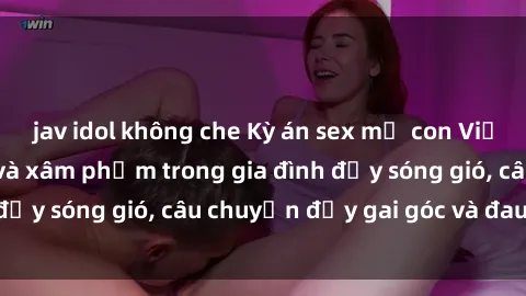 jav idol không che Kỳ án sex mẹ con Việt Nam: Sự sở hữu và xâm phạm trong gia đình đầy sóng gió, câu chuyện đầy gai góc và đau lòng.