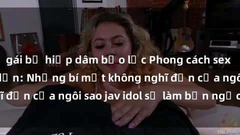 gái bị hiếp dâm bạo lực Phong cách sex jav idol siêu hấp dẫn: Những bí mật không nghĩ đến của ngôi sao jav idol sẽ làm bạn ngạc nhiên!