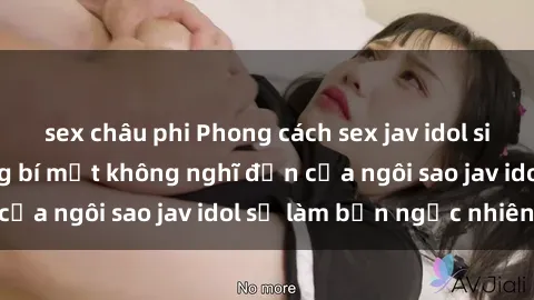 sex châu phi Phong cách sex jav idol siêu hấp dẫn: Những bí mật không nghĩ đến của ngôi sao jav idol sẽ làm bạn ngạc nhiên!