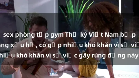 sex phòng tập gym Thư ký Việt Nam bị phát tán clip sex đáng xấu hổ, cô gặp nhiều khó khăn vì sự việc gây rúng động này.