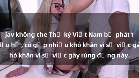 jav không che Thư ký Việt Nam bị phát tán clip sex đáng xấu hổ, cô gặp nhiều khó khăn vì sự việc gây rúng động này.