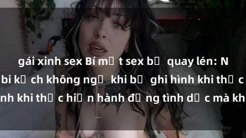 gái xinh sex Bí mật sex bị quay lén: Những hậu quả và bi kịch không ngờ khi bị ghi hình khi thực hiện hành động tình dục mà không biết.