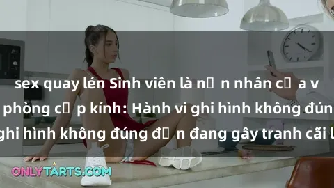 sex quay lén Sinh viên là nạn nhân của video quay lén trong phòng cấp kính: Hành vi ghi hình không đúng đắn đang gây tranh cãi lớn
