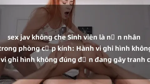 sex jav không che Sinh viên là nạn nhân của video quay lén trong phòng cấp kính: Hành vi ghi hình không đúng đắn đang gây tranh cãi lớn