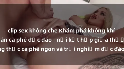 clip sex không che Khám phá không khí độc đáo tại sex quán cà phê độc đáo - nơi kết hợp giữa thưởng thức cà phê ngon và trải nghiệm độc đáo của không gian sex shop.
