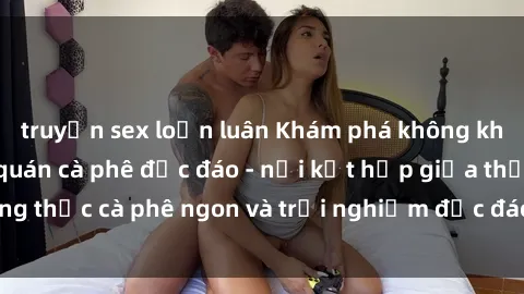 truyện sex loạn luân Khám phá không khí độc đáo tại sex quán cà phê độc đáo - nơi kết hợp giữa thưởng thức cà phê ngon và trải nghiệm độc đáo của không gian sex shop.