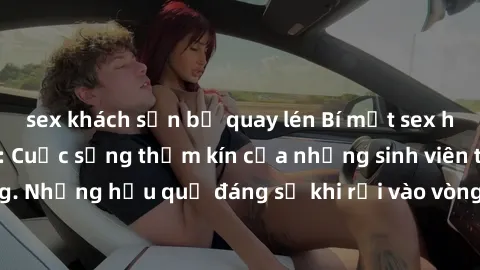 sex khách sạn bị quay lén Bí mật sex học sinh không che: Cuộc sống thầm kín của những sinh viên trẻ trên trường. Những hậu quả đáng sợ khi rơi vào vòng xoáy của tình dục từ tuổi mới lớn.