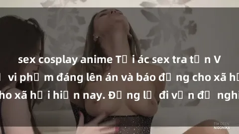 sex cosplay anime Tội ác sex tra tấn Việt Nam: những vụ vi phạm đáng lên án và báo động cho xã hội hiện nay. Đừng lờ đi vấn đề nghiêm trọng này!