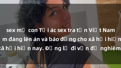 sex mẹ con Tội ác sex tra tấn Việt Nam: những vụ vi phạm đáng lên án và báo động cho xã hội hiện nay. Đừng lờ đi vấn đề nghiêm trọng này!