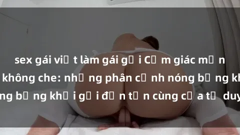 sex gái việt làm gái gọi Cảm giác mạnh mẽ với sex BDSM không che: những phân cảnh nóng bỏng khơi gợi đến tận cùng của tư duy và cơ thể.