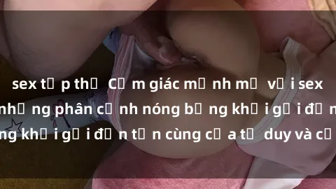 sex tập thể Cảm giác mạnh mẽ với sex BDSM không che: những phân cảnh nóng bỏng khơi gợi đến tận cùng của tư duy và cơ thể.