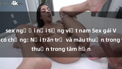 sex người nổi tiếng việt nam Sex gái Việt Nam có chồng: Nỗi trăn trở và mâu thuẫn trong tâm hồn