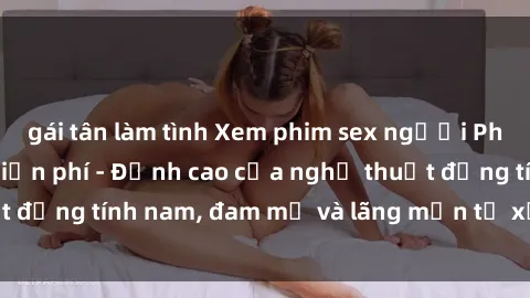 gái tân làm tình Xem phim sex người Pháp vietsub online miễn phí - Đỉnh cao của nghệ thuật đồng tính nam, đam mỹ và lãng mạn từ xứ sở hoa hồng!