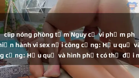 clip nóng phòng tắm Nguy cơ vi phạm pháp luật khi thực hiện hành vi sex nơi công cộng: Hậu quả và hình phạt có thể đối mặt
