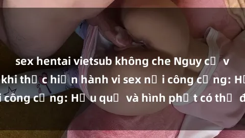sex hentai vietsub không che Nguy cơ vi phạm pháp luật khi thực hiện hành vi sex nơi công cộng: Hậu quả và hình phạt có thể đối mặt