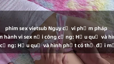 phim sex vietsub Nguy cơ vi phạm pháp luật khi thực hiện hành vi sex nơi công cộng: Hậu quả và hình phạt có thể đối mặt