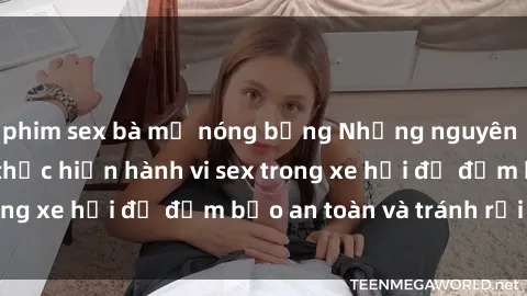 phim sex bà mẹ nóng bỏng Những nguyên tắc cần nhớ khi thực hiện hành vi sex trong xe hơi để đảm bảo an toàn và tránh rủi ro.