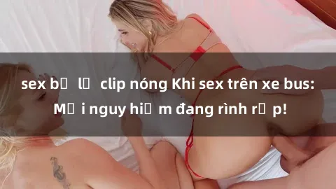 sex bị lộ clip nóng Khi sex trên xe bus: Mối nguy hiểm đang rình rập!