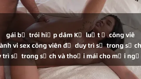 gái bị trói hiếp dâm Kỷ luật ở công viên: Chấn chỉnh hành vi sex công viên để duy trì sự trong sạch và thoải mái cho mọi người.