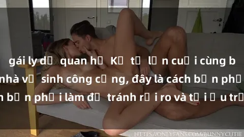 gái ly dị quan hệ Kể từ lần cuối cùng bạn thực hành sex nhà vệ sinh công cộng, đây là cách bạn phải làm để tránh rủi ro và tối ưu trải nghiệm.
