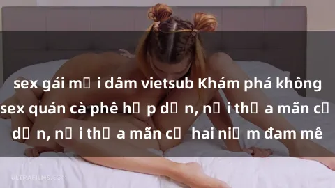 sex gái mại dâm vietsub Khám phá không gian độc đáo tại sex quán cà phê hấp dẫn, nơi thỏa mãn cả hai niềm đam mê