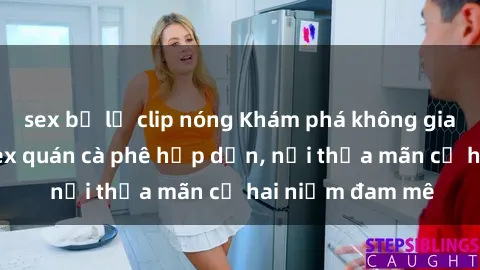 sex bị lộ clip nóng Khám phá không gian độc đáo tại sex quán cà phê hấp dẫn, nơi thỏa mãn cả hai niềm đam mê