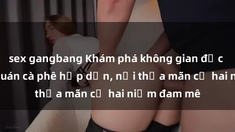 sex gangbang Khám phá không gian độc đáo tại sex quán cà phê hấp dẫn, nơi thỏa mãn cả hai niềm đam mê
