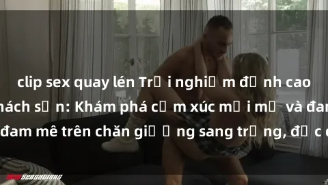 clip sex quay lén Trải nghiệm đỉnh cao tình yêu tại sex khách sạn: Khám phá cảm xúc mới mẻ và đam mê trên chăn giường sang trọng, độc đáo, không giới hạn.