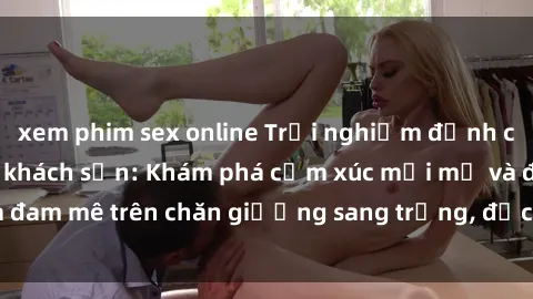xem phim sex online Trải nghiệm đỉnh cao tình yêu tại sex khách sạn: Khám phá cảm xúc mới mẻ và đam mê trên chăn giường sang trọng, độc đáo, không giới hạn.