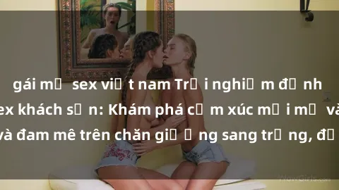 gái mỹ sex việt nam Trải nghiệm đỉnh cao tình yêu tại sex khách sạn: Khám phá cảm xúc mới mẻ và đam mê trên chăn giường sang trọng, độc đáo, không giới hạn.