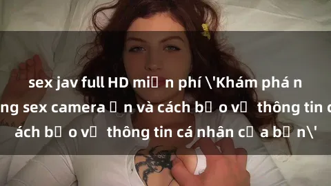 sex jav full HD miễn phí 'Khám phá nguy cơ của việc sử dụng sex camera ẩn và cách bảo vệ thông tin cá nhân của bạn'