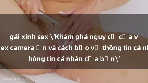 gái xinh sex 'Khám phá nguy cơ của việc sử dụng sex camera ẩn và cách bảo vệ thông tin cá nhân của bạn'