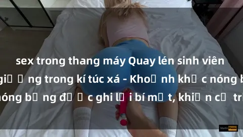 sex trong thang máy Quay lén sinh viên làm tình ngay trên giường trong kí túc xá - Khoảnh khắc nóng bỏng được ghi lại bí mật, khiến cả trường học xôn xao.