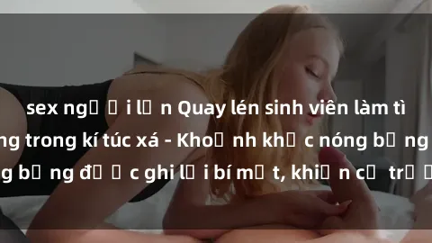 sex người lớn Quay lén sinh viên làm tình ngay trên giường trong kí túc xá - Khoảnh khắc nóng bỏng được ghi lại bí mật, khiến cả trường học xôn xao.