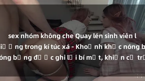sex nhóm không che Quay lén sinh viên làm tình ngay trên giường trong kí túc xá - Khoảnh khắc nóng bỏng được ghi lại bí mật, khiến cả trường học xôn xao.