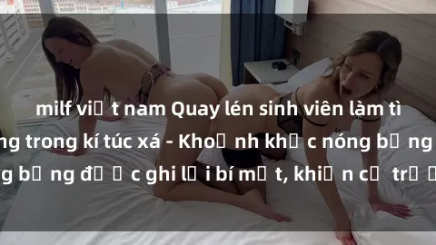 milf việt nam Quay lén sinh viên làm tình ngay trên giường trong kí túc xá - Khoảnh khắc nóng bỏng được ghi lại bí mật, khiến cả trường học xôn xao.