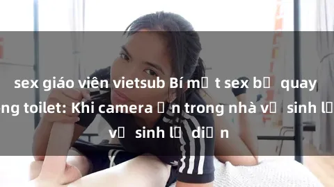 sex giáo viên vietsub Bí mật sex bị quay lén trong toilet: Khi camera ẩn trong nhà vệ sinh lộ diện
