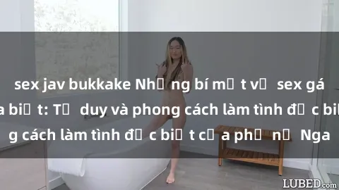 sex jav bukkake Những bí mật về sex gái Nga mà bạn chưa biết: Tư duy và phong cách làm tình đặc biệt của phụ nữ Nga
