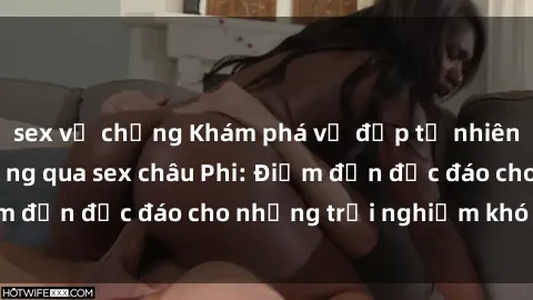 sex vợ chồng Khám phá vẻ đẹp tự nhiên và văn hóa đa dạng qua sex châu Phi: Điểm đến độc đáo cho những trải nghiệm khó quên