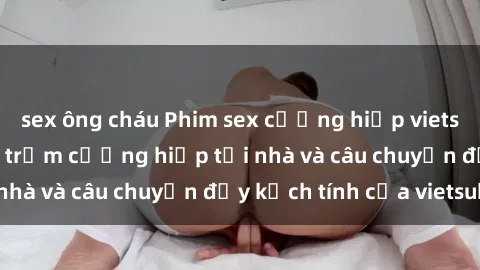 sex ông cháu Phim sex cưỡng hiếp vietsub: Nữ sinh bị tên trộm cưỡng hiếp tại nhà và câu chuyện đầy kịch tính của vietsub