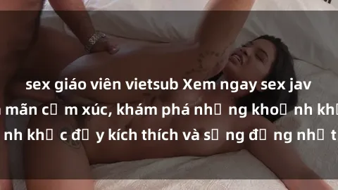 sex giáo viên vietsub Xem ngay sex jav không che để thỏa mãn cảm xúc, khám phá những khoảnh khắc đầy kích thích và sống động nhất chỉ trong click!