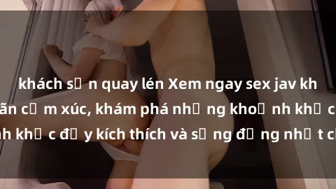 khách sạn quay lén Xem ngay sex jav không che để thỏa mãn cảm xúc, khám phá những khoảnh khắc đầy kích thích và sống động nhất chỉ trong click!