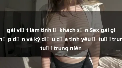 gái việt làm tình ở khách sạn Sex gái già: Sự hấp dẫn và kỳ diệu của tình yêu ở tuổi trung niên
