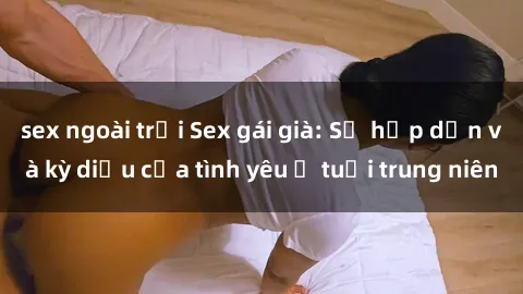 sex ngoài trời Sex gái già: Sự hấp dẫn và kỳ diệu của tình yêu ở tuổi trung niên