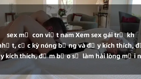 sex mẹ con việt nam Xem sex gái trẻ không che hấp dẫn nhất, cực kỳ nóng bỏng và đầy kích thích, đảm bảo sẽ làm hài lòng mọi người!
