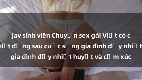 jav sinh viên Chuyện sex gái Việt có chồng: Những bí mật đằng sau cuộc sống gia đình đầy nhiệt huyết và cảm xúc
