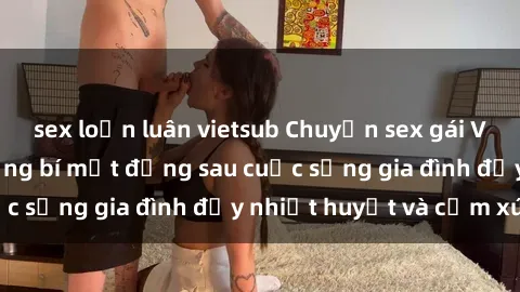 sex loạn luân vietsub Chuyện sex gái Việt có chồng: Những bí mật đằng sau cuộc sống gia đình đầy nhiệt huyết và cảm xúc